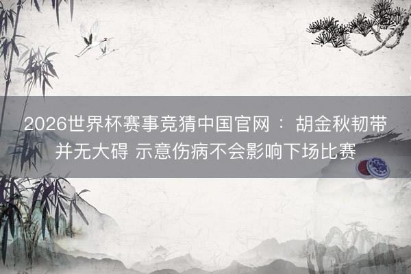 2026世界杯赛事竞猜中国官网 ：胡金秋韧带并无大碍 示意伤病不会影响下场比赛