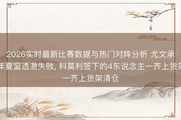 2026实时最新比赛数据与热门对阵分析 尤文承认25年夏窗透澈失败， 科莫利签下的4东说念主一齐上货架清仓