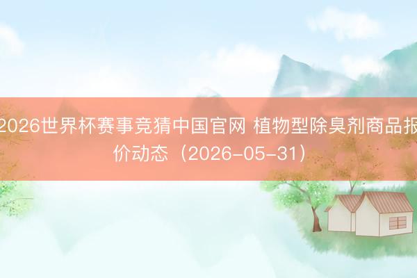 2026世界杯赛事竞猜中国官网 植物型除臭剂商品报价动态（2026-05-31）