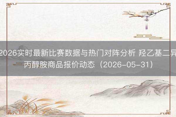 2026实时最新比赛数据与热门对阵分析 羟乙基二异丙醇胺商品报价动态（2026-05-31）