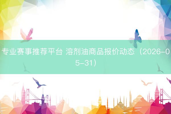 专业赛事推荐平台 溶剂油商品报价动态（2026-05-31）