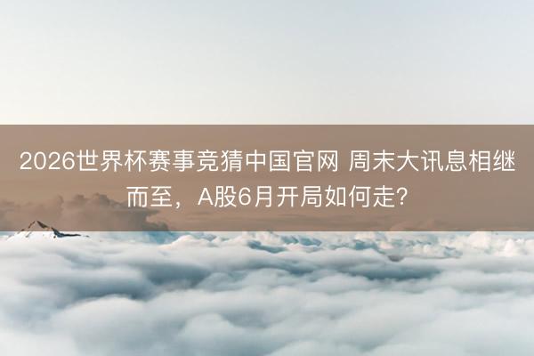 2026世界杯赛事竞猜中国官网 周末大讯息相继而至，A股6月开局如何走？