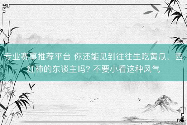 专业赛事推荐平台 你还能见到往往生吃黄瓜、西红柿的东谈主吗? 不要小看这种风气