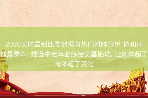 2026实时最新比赛数据与热门对阵分析 协和病院不愧是泰斗， 推选中老年必练结实基础功， 让肉体起了变化