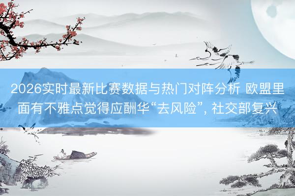 2026实时最新比赛数据与热门对阵分析 欧盟里面有不雅点觉得应酬华“去风险”， 社交部复兴