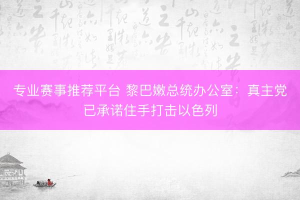 专业赛事推荐平台 黎巴嫩总统办公室：真主党已承诺住手打击以色列