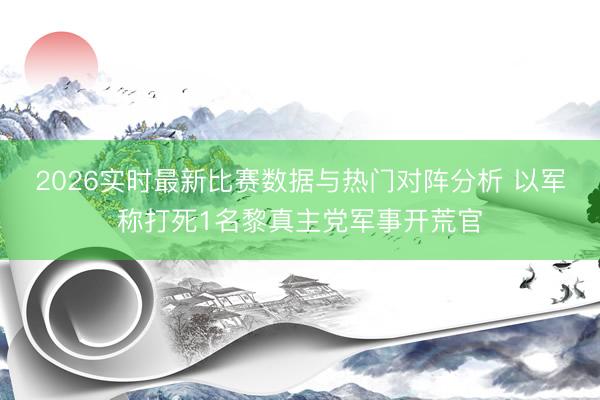 2026实时最新比赛数据与热门对阵分析 以军称打死1名黎真主党军事开荒官