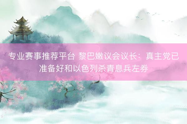 专业赛事推荐平台 黎巴嫩议会议长：真主党已准备好和以色列杀青息兵左券