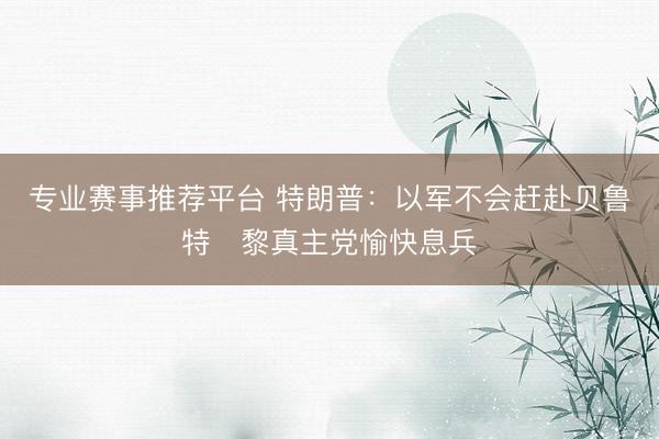 专业赛事推荐平台 特朗普：以军不会赶赴贝鲁特　黎真主党愉快息兵