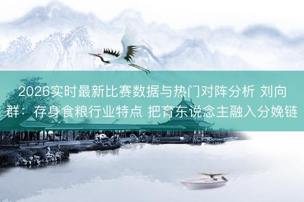 2026实时最新比赛数据与热门对阵分析 刘向群：存身食粮行业特点 把育东说念主融入分娩链