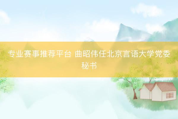 专业赛事推荐平台 曲昭伟任北京言语大学党委秘书