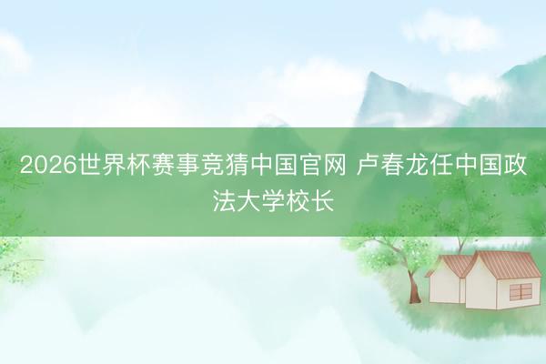 2026世界杯赛事竞猜中国官网 卢春龙任中国政法大学校长