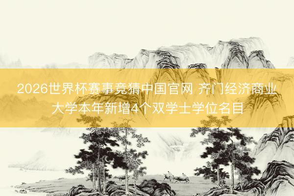 2026世界杯赛事竞猜中国官网 齐门经济商业大学本年新增4个双学士学位名目