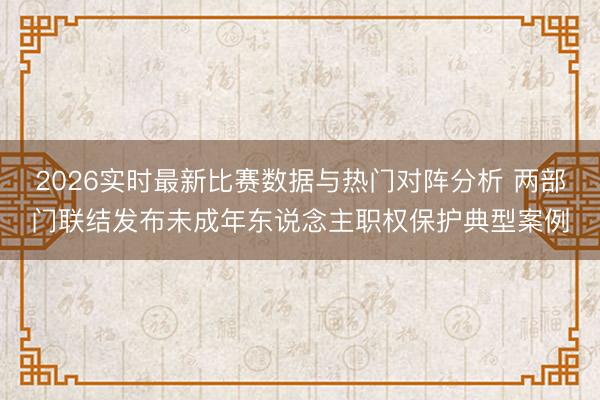 2026实时最新比赛数据与热门对阵分析 两部门联结发布未成年东说念主职权保护典型案例