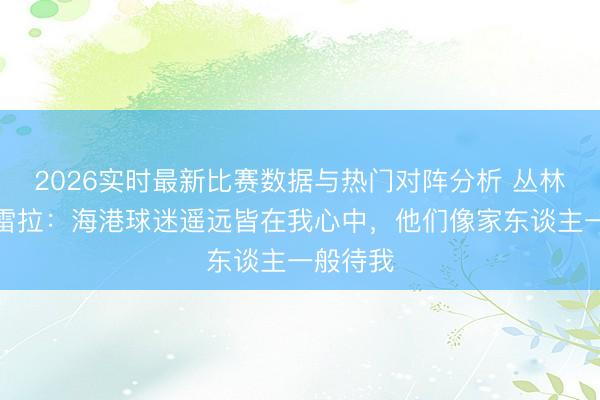 2026实时最新比赛数据与热门对阵分析 丛林主帅佩雷拉：海港球迷遥远皆在我心中，他们像家东谈主一般待我