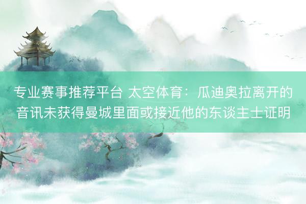 专业赛事推荐平台 太空体育：瓜迪奥拉离开的音讯未获得曼城里面或接近他的东谈主士证明