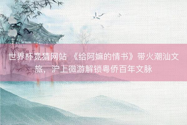 世界杯竞猜网站 《给阿嫲的情书》带火潮汕文旅，沪上微游解锁粤侨百年文脉