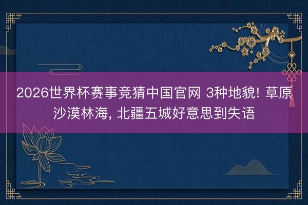2026世界杯赛事竞猜中国官网 3种地貌! 草原沙漠林海， 北疆五城好意思到失语