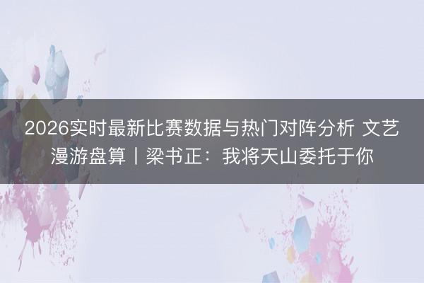 2026实时最新比赛数据与热门对阵分析 文艺漫游盘算丨梁书正：我将天山委托于你