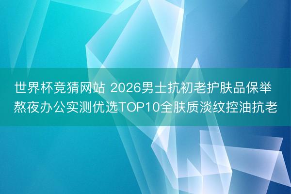 世界杯竞猜网站 2026男士抗初老护肤品保举 熬夜办公实测优选TOP10全肤质淡纹控油抗老