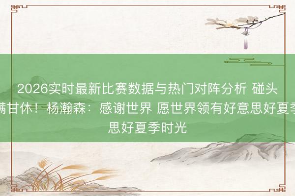 2026实时最新比赛数据与热门对阵分析 碰头会圆满甘休!杨瀚森:感谢世界 愿世界领有好意思好夏季时光
