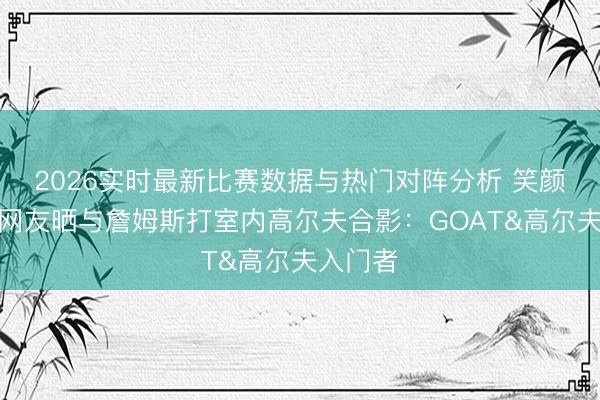 2026实时最新比赛数据与热门对阵分析 笑颜满面！网友晒与詹姆斯打室内高尔夫合影：GOAT&高尔夫入门者