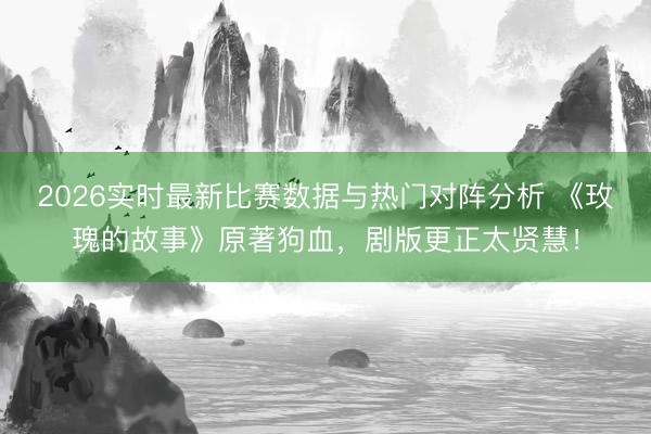 2026实时最新比赛数据与热门对阵分析 《玫瑰的故事》原著狗血，剧版更正太贤慧！
