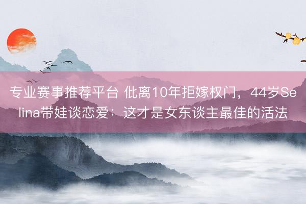 专业赛事推荐平台 仳离10年拒嫁权门，44岁Selina带娃谈恋爱：这才是女东谈主最佳的活法