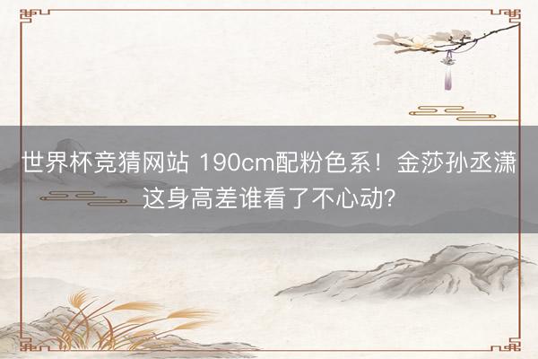 世界杯竞猜网站 190cm配粉色系！金莎孙丞潇这身高差谁看了不心动？