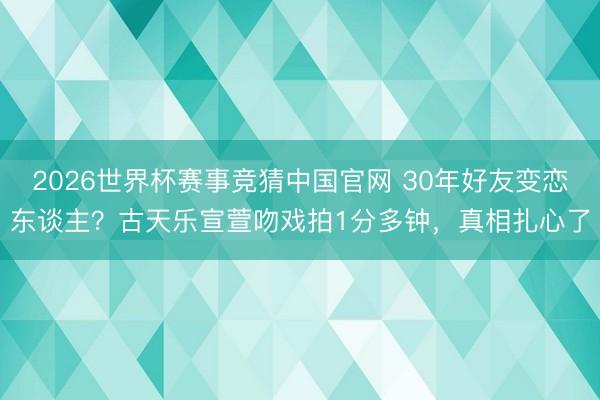 2026世界杯赛事竞猜中国官网 30年好友变恋东谈主？古天乐宣萱吻戏拍1分多钟，真相扎心了