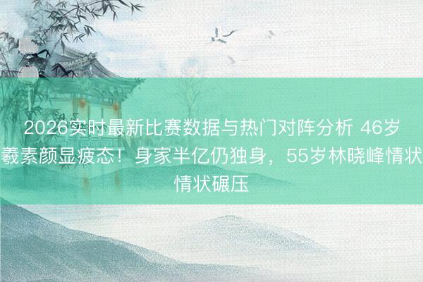 2026实时最新比赛数据与热门对阵分析 46岁吴卓羲素颜显疲态！身家半亿仍独身，55岁林晓峰情状碾压
