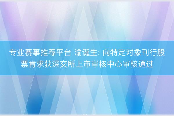 专业赛事推荐平台 渝诞生: 向特定对象刊行股票肯求获深交所上市审核中心审核通过