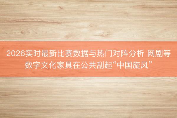 2026实时最新比赛数据与热门对阵分析 网剧等数字文化家具在公共刮起“中国旋风”