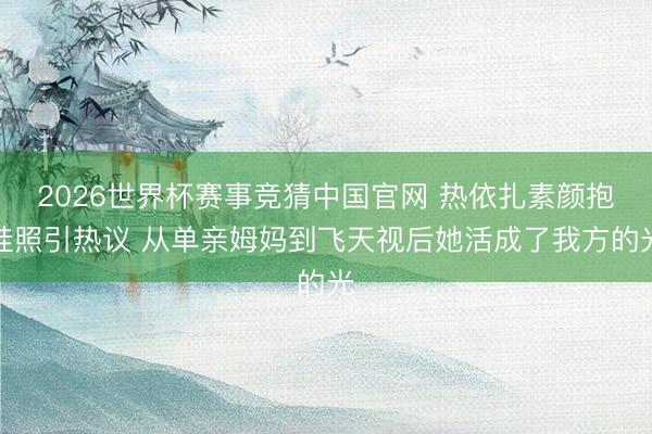 2026世界杯赛事竞猜中国官网 热依扎素颜抱娃照引热议 从单亲姆妈到飞天视后她活成了我方的光