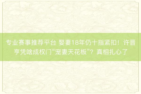 专业赛事推荐平台 娶妻18年仍十指紧扣！许晋亨凭啥成权门“宠妻天花板”？真相扎心了