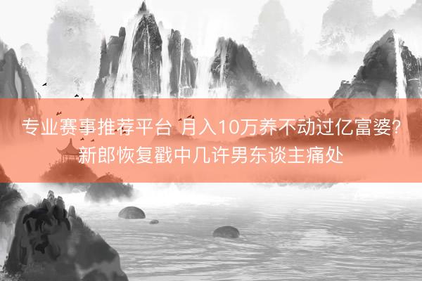 专业赛事推荐平台 月入10万养不动过亿富婆？新郎恢复戳中几许男东谈主痛处