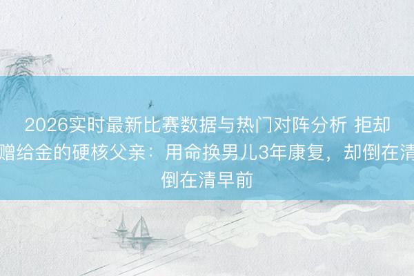 2026实时最新比赛数据与热门对阵分析 拒却千万赠给金的硬核父亲：用命换男儿3年康复，却倒在清早前