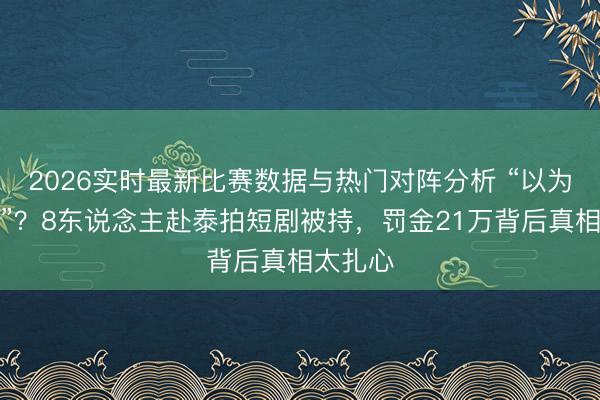 2026实时最新比赛数据与热门对阵分析 “以为管得松”？8东说念主赴泰拍短剧被持，罚金21万背后真相太扎心