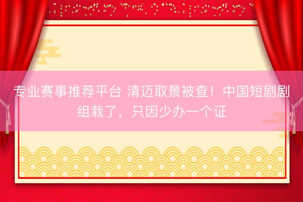 专业赛事推荐平台 清迈取景被查！中国短剧剧组栽了，只因少办一个证