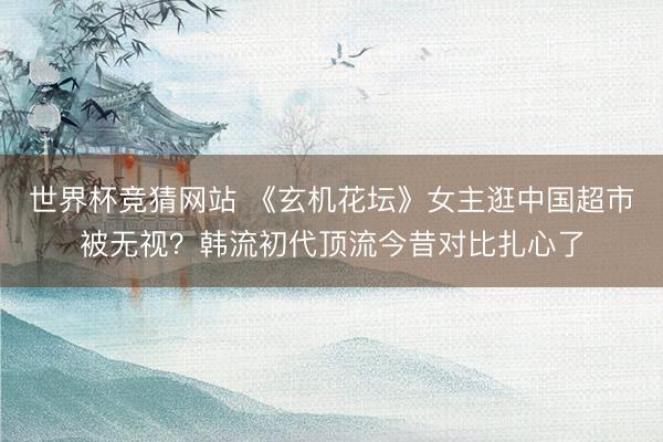 世界杯竞猜网站 《玄机花坛》女主逛中国超市被无视？韩流初代顶流今昔对比扎心了