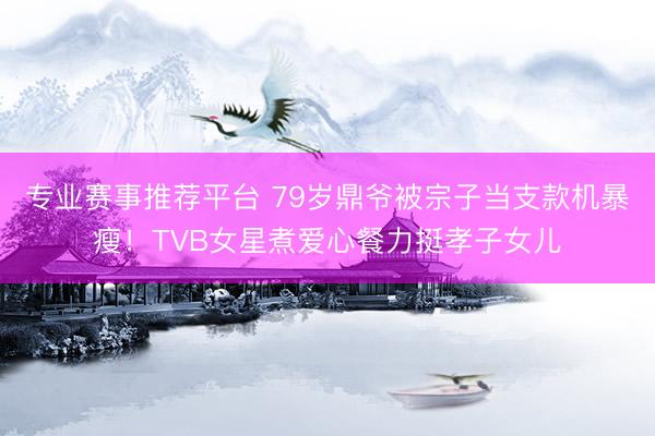 专业赛事推荐平台 79岁鼎爷被宗子当支款机暴瘦！TVB女星煮爱心餐力挺孝子女儿
