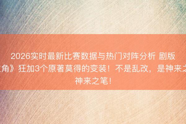 2026实时最新比赛数据与热门对阵分析 剧版《主角》狂加3个原著莫得的变装！不是乱改，是神来之笔！