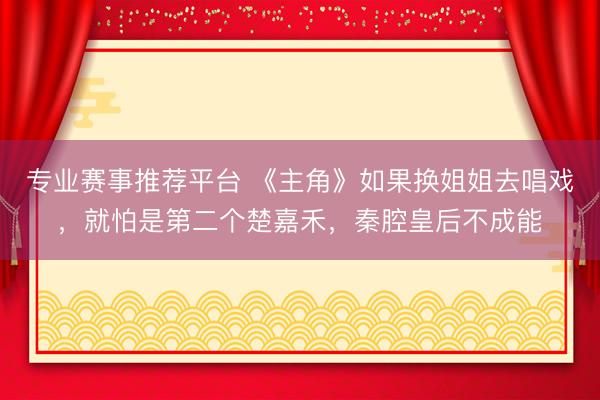 专业赛事推荐平台 《主角》如果换姐姐去唱戏,就怕是第二个楚嘉禾,秦腔皇后不成能
