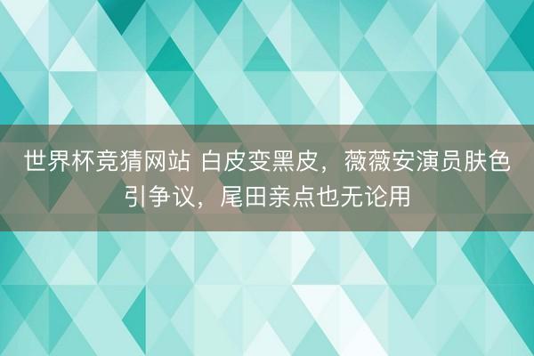 世界杯竞猜网站 白皮变黑皮，薇薇安演员肤色引争议，尾田亲点也无论用