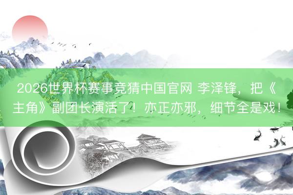 2026世界杯赛事竞猜中国官网 李泽锋，把《主角》副团长演活了！亦正亦邪，细节全是戏！