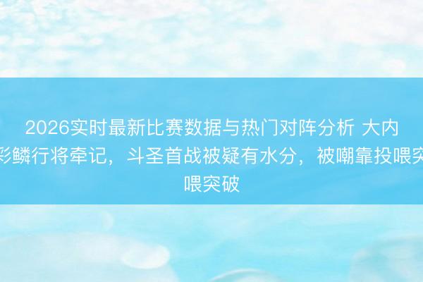 2026实时最新比赛数据与热门对阵分析 大内助彩鳞行将牵记，斗圣首战被疑有水分，被嘲靠投喂突破