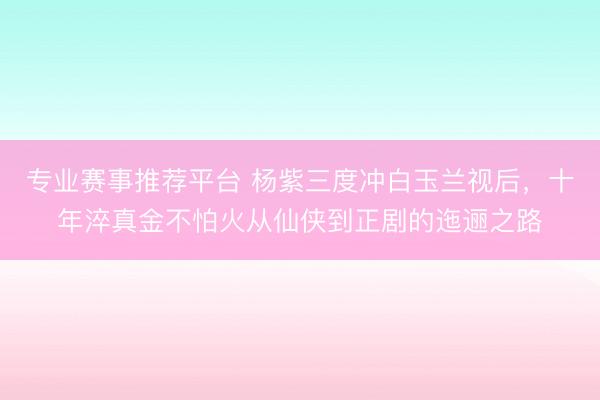 专业赛事推荐平台 杨紫三度冲白玉兰视后，十年淬真金不怕火从仙侠到正剧的迤逦之路