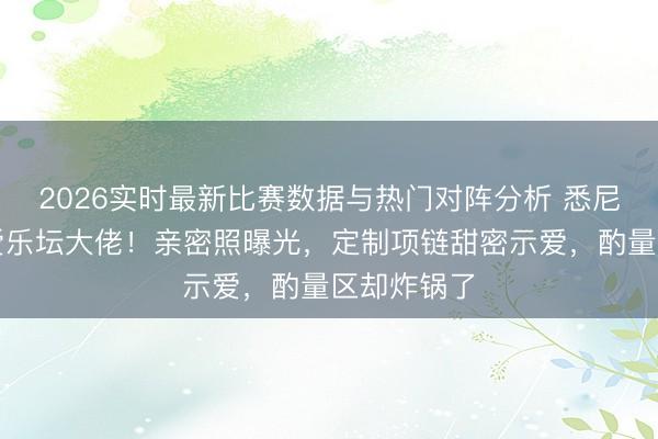2026实时最新比赛数据与热门对阵分析 悉尼妹高调认爱乐坛大佬!亲密照曝光,定制项链甜密示爱,酌量区却炸锅了