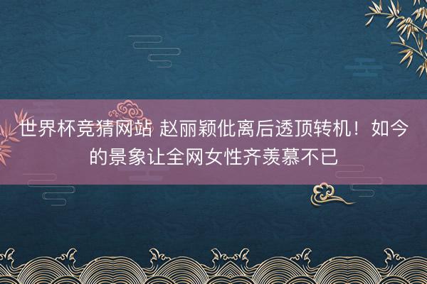 世界杯竞猜网站 赵丽颖仳离后透顶转机！如今的景象让全网女性齐羡慕不已