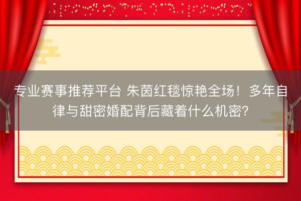 专业赛事推荐平台 朱茵红毯惊艳全场！多年自律与甜密婚配背后藏着什么机密？